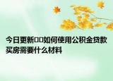 今日更新﻿﻿如何使用公积金贷款买房需要什么材料