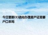 今日更新﻿﻿请问办理房产证需要户口本吗