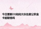 今日更新﻿﻿问问大伙住房公积金卡能取钱吗