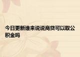 今日更新谁来说说商贷可以取公积金吗