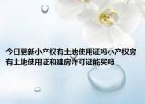 今日更新小产权有土地使用证吗小产权房有土地使用证和建房许可证能买吗