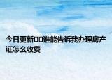 今日更新﻿﻿谁能告诉我办理房产证怎么收费