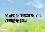 今日更新卖家发货了可以申请退款吗