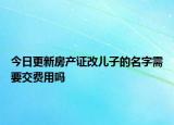 今日更新房产证改儿子的名字需要交费用吗