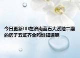 今日更新﻿﻿在济南蓝石大溪地二期的房子五证齐全吗谁知道呢