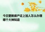 今日更新房产证上加人怎么办理哪个大神知道