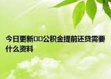今日更新﻿﻿公积金提前还贷需要什么资料