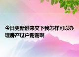 今日更新谁来交下我怎样可以办理房产过户谢谢啊
