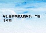 今日更新苹果无线耳机一个响一个不响