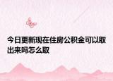今日更新现在住房公积金可以取出来吗怎么取