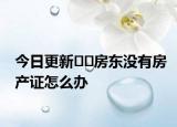 今日更新﻿﻿房东没有房产证怎么办