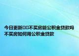 今日更新﻿﻿不买房能公积金贷款吗不买房如何用公积金贷款