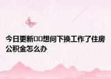 今日更新﻿﻿想问下换工作了住房公积金怎么办