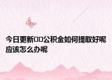 今日更新﻿﻿公积金如何提取好呢应该怎么办呢