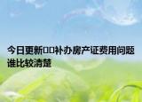 今日更新﻿﻿补办房产证费用问题谁比较清楚