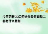 今日更新﻿﻿公积金贷款首套和二套有什么差别