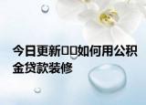 今日更新﻿﻿如何用公积金贷款装修