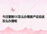 今日更新﻿﻿怎么办理房产证应该怎么办理呢