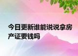 今日更新谁能说说拿房产证要钱吗