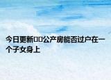 今日更新﻿﻿公产房能否过户在一个子女身上