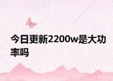 今日更新2200w是大功率吗