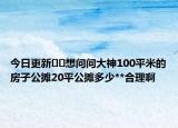 今日更新﻿﻿想问问大神100平米的房子公摊20平公摊多少**合理啊