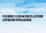 今日更新﻿﻿公积金贷款怎么贷划算公积金贷款怎样比较省钱