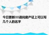 今日更新﻿﻿请问房产证上可以写几个人的名字
