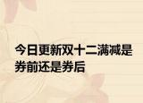 今日更新双十二满减是券前还是券后