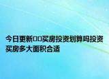 今日更新﻿﻿买房投资划算吗投资买房多大面积合适