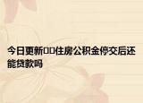 今日更新﻿﻿住房公积金停交后还能贷款吗