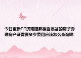 今日更新﻿﻿济南建邦原香溪谷的房子办理房产证需要多少费用应该怎么查询呢