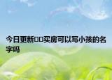 今日更新﻿﻿买房可以写小孩的名字吗