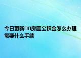 今日更新﻿﻿房屋公积金怎么办理需要什么手续