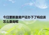 今日更新查房产证办下了吗应该怎么查询呢