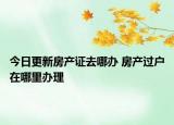 今日更新房产证去哪办 房产过户在哪里办理
