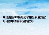 今日更新﻿﻿装修房子用公积金贷款吗可以申请公积金贷款吗