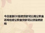 今日更新﻿﻿装修贷款可以用公积金还吗住房公积金贷款可以贷装修款吗