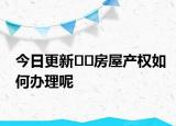 今日更新﻿﻿房屋产权如何办理呢