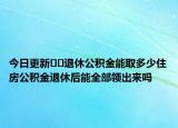 今日更新﻿﻿退休公积金能取多少住房公积金退休后能全部领出来吗