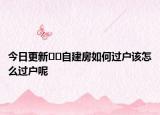 今日更新﻿﻿自建房如何过户该怎么过户呢
