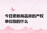 今日更新商品房的产权单位指的什么