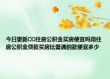 今日更新﻿﻿住房公积金买房便宜吗用住房公积金贷款买房比普通的款便宜多少