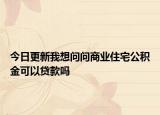今日更新我想问问商业住宅公积金可以贷款吗