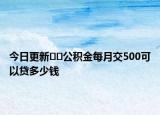 今日更新﻿﻿公积金每月交500可以贷多少钱