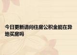 今日更新请问住房公积金能在异地买房吗