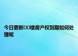 今日更新﻿﻿楼房产权到期如何处理呢