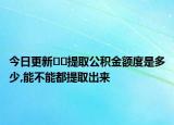 今日更新﻿﻿提取公积金额度是多少,能不能都提取出来
