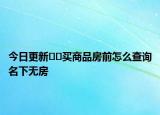 今日更新﻿﻿买商品房前怎么查询名下无房