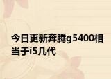 今日更新奔腾g5400相当于i5几代